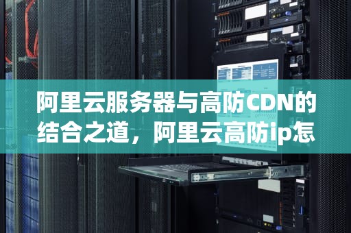 阿里云服务器与高防CDN的结合之道，阿里云高防ip怎么配置
