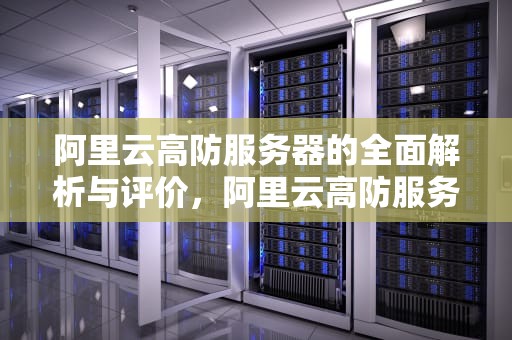 阿里云高防服务器的全面解析与评价，阿里云高防服务器怎么样啊