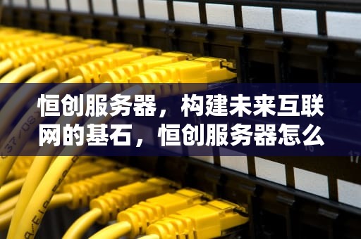 恒创服务器，构建未来互联网的基石，恒创服务器怎么样真推荐轻量
