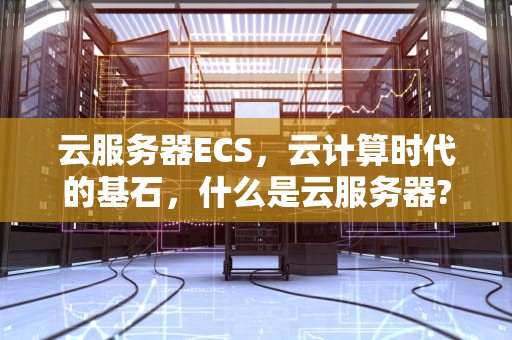 云服务器ECS，云计算时代的基石，什么是云服务器?它到底能干什么?