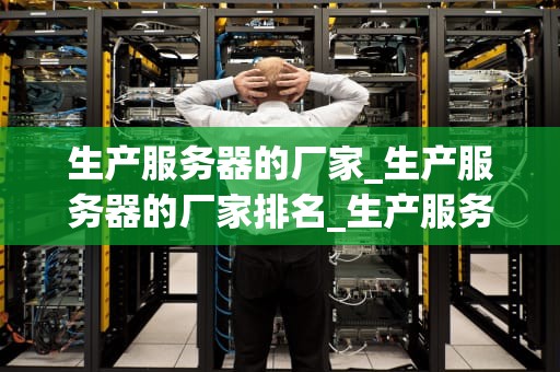生产服务器的厂家_生产服务器的厂家排名_生产服务器的厂家——技术革新与市场竞争力
