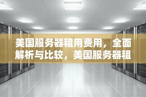 美国服务器租用费用，全面解析与比较，美国服务器租用费用多少