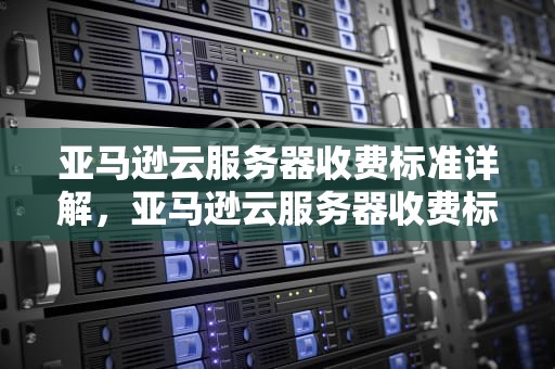 亚马逊云服务器收费标准详解，亚马逊云服务器收费标准是多少
