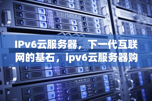 IPv6云服务器，下一代互联网的基石，ipv6云服务器购买