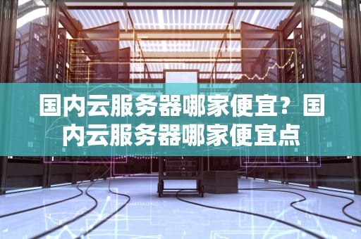国内云服务器哪家便宜？国内云服务器哪家便宜点