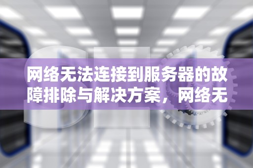 网络无法连接到服务器的故障排除与解决方案，网络无法连接到服务器是什么原因