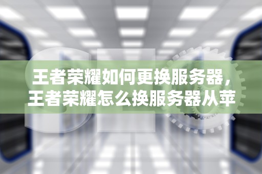 王者荣耀如何更换服务器，王者荣耀怎么换服务器从苹果换到安卓