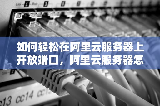 如何轻松在阿里云服务器上开放端口，阿里云服务器怎么开放端口服务