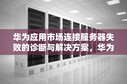 华为应用市场连接服务器失败的诊断与解决方案，华为应用市场无法连接服务器怎么办