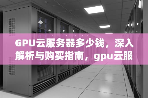 GPU云服务器多少钱，深入解析与购买指南，gpu云服务器多少钱一小时