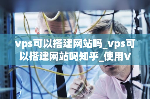 vps可以搭建网站吗_vps可以搭建网站吗知乎_使用VPS搭建网站的全面指南