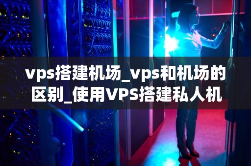 vps搭建机场_vps和机场的区别_使用VPS搭建私人机场的详细指南