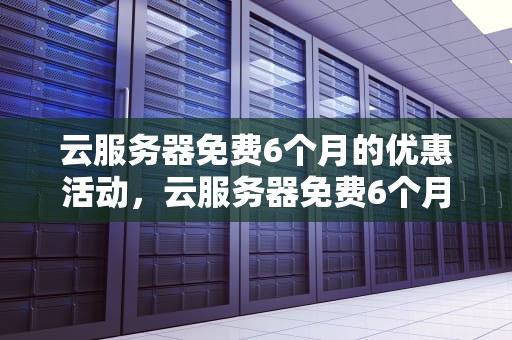 云服务器免费6个月的优惠活动，云服务器免费6个月可以用吗