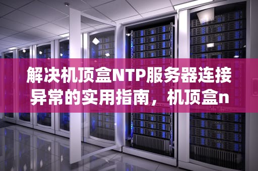 解决机顶盒NTP服务器连接异常的实用指南，机顶盒ntp服务器连接异常怎么解决