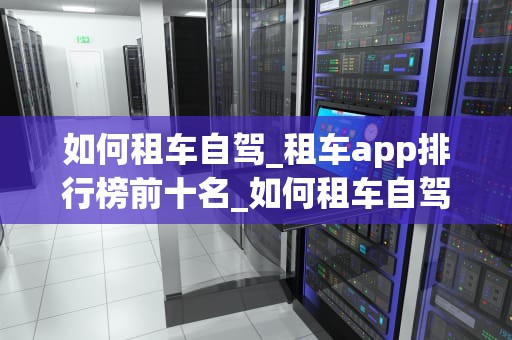 如何租车自驾_租车app排行榜前十名_如何租车自驾——从选择到驾驶的全程指南