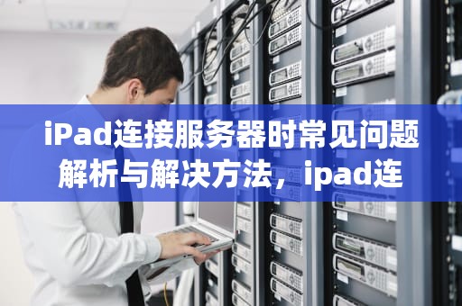 iPad连接服务器时常见问题解析与解决方法，ipad连接到服务器时出现问题怎么办
