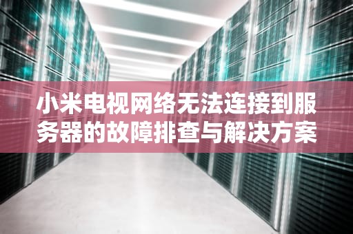 小米电视网络无法连接到服务器的故障排查与解决方案，小米电视网络无法连接到服务器是什么原因