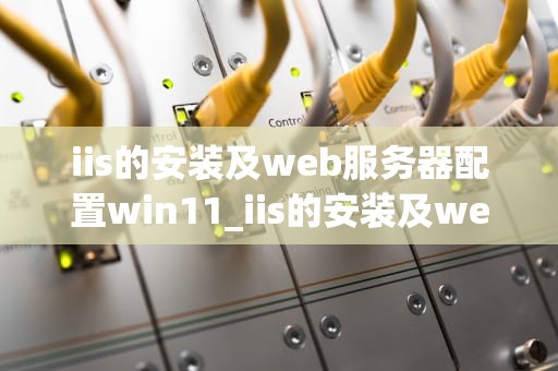 iis的安装及web服务器配置win11_iis的安装及web服务器配置实验报告心得和体会_Windows 11下IIS的安装及Web服务器配置