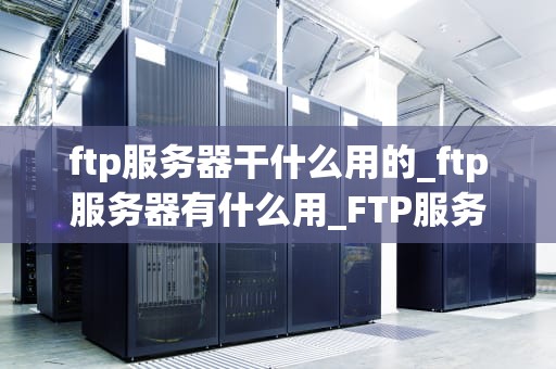 ftp服务器干什么用的_ftp服务器有什么用_FTP服务器的功能与应用