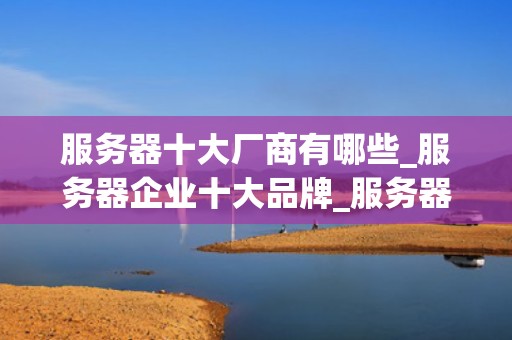 服务器十大厂商有哪些_服务器企业十大品牌_服务器十大厂商及其市场竞争力分析