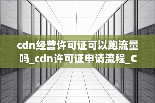 cdn经营许可证可以跑流量吗_cdn许可证申请流程_CDN经营许可证与流量管理
