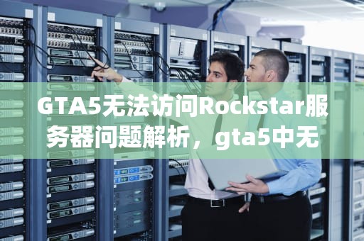 GTA5无法访问Rockstar服务器问题解析，gta5中无法访问rockstar服务器