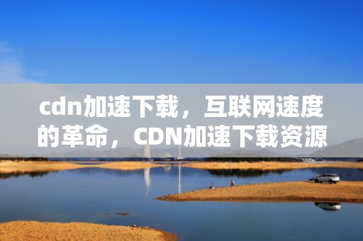 cdn加速下载，互联网速度的革命，CDN加速下载资源