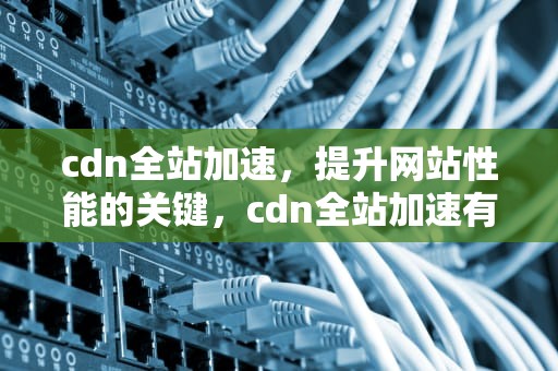 cdn全站加速，提升网站性能的关键，cdn全站加速有效果吗