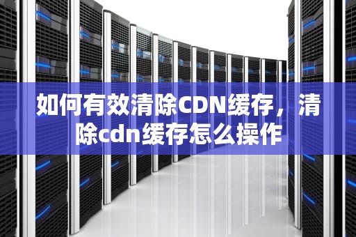 如何有效清除CDN缓存，清除cdn缓存怎么操作