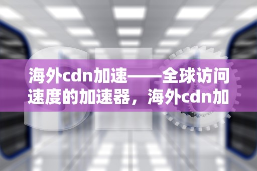 海外cdn加速——全球访问速度的加速器，海外cdn加速哪家好
