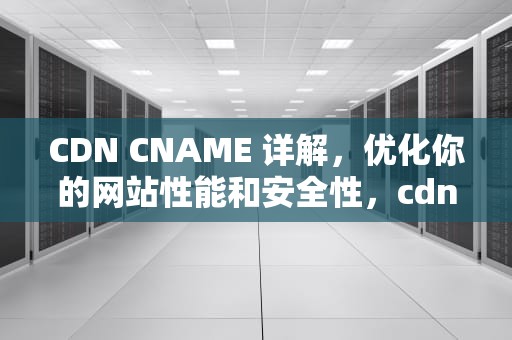 CDN CNAME 详解，优化你的网站性能和安全性，cdn cname原理