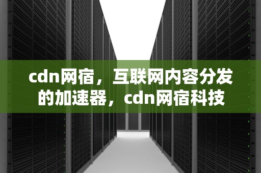 cdn网宿，互联网内容分发的加速器，cdn网宿科技