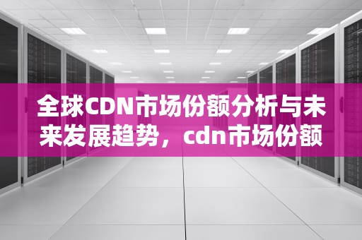 全球CDN市场份额分析与未来发展趋势，cdn市场份额2022