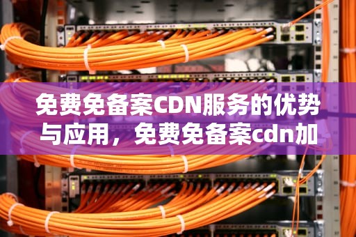 免费免备案CDN服务的优势与应用，免费免备案cdn加速推荐