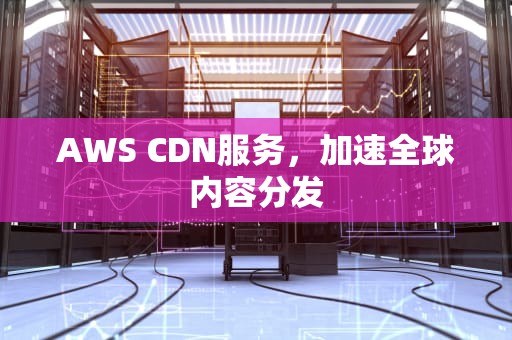 AWS CDN服务，加速全球内容分发