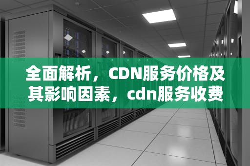 全面解析，CDN服务价格及其影响因素，cdn服务收费标准