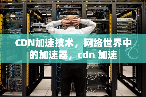 CDN加速技术，网络世界中的加速器，cdn 加速