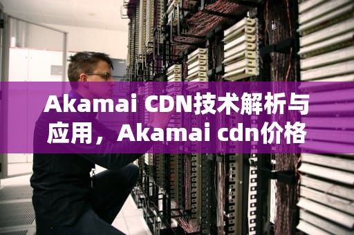 Akamai CDN技术解析与应用，Akamai cdn价格