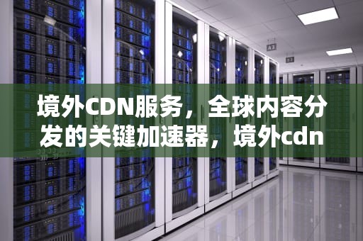 境外CDN服务，全球内容分发的关键加速器，境外cdn服务器是什么