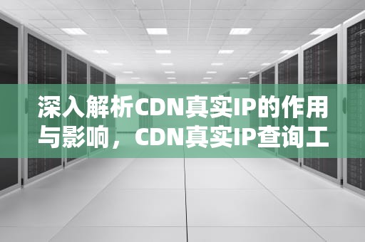 深入解析CDN真实IP的作用与影响，CDN真实IP查询工具