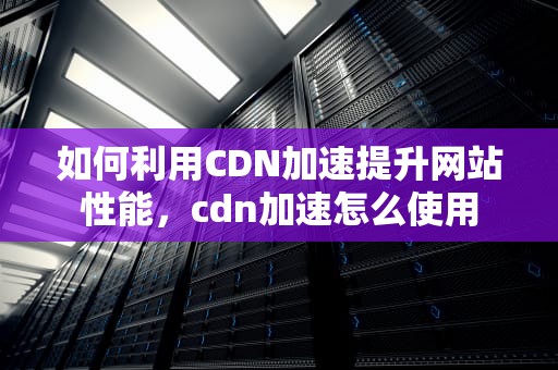 如何利用CDN加速提升网站性能，cdn加速怎么使用