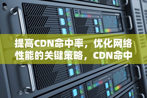 提高CDN命中率，优化网络性能的关键策略，CDN命中率