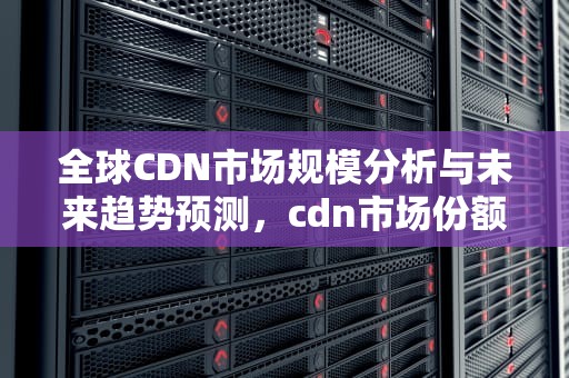 全球CDN市场规模分析与未来趋势预测，cdn市场份额