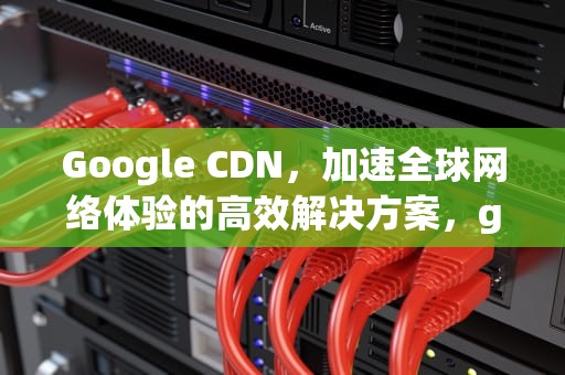 Google CDN，加速全球网络体验的高效解决方案，google cdn怎么用