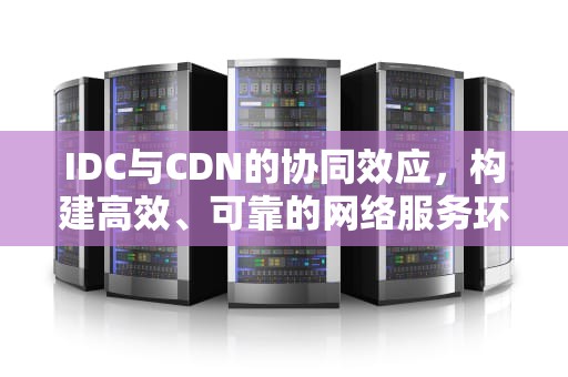 IDC与CDN的协同效应，构建高效、可靠的网络服务环境，idc与cdn的区别
