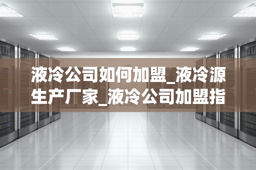 液冷公司如何加盟_液冷源生产厂家_液冷公司加盟指南