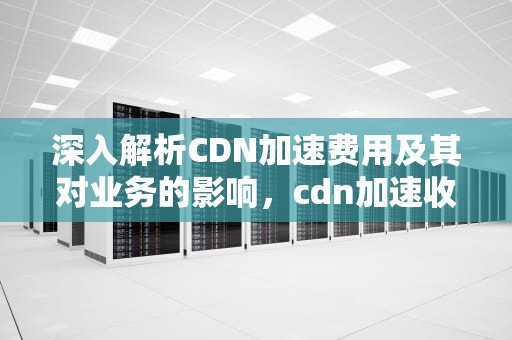 深入解析CDN加速费用及其对业务的影响，cdn加速收费