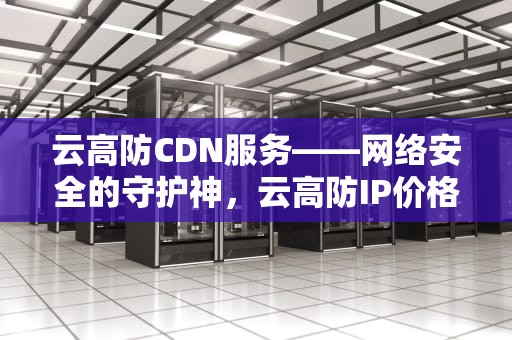 云高防CDN服务——网络安全的守护神，云高防IP价格