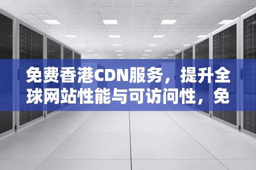 免费香港CDN服务，提升全球网站性能与可访问性，免费香港CDN