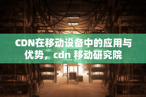 CDN在移动设备中的应用与优势，cdn 移动研究院